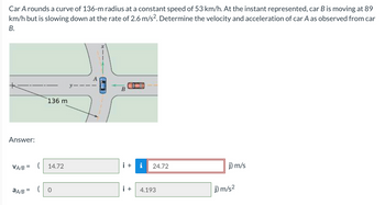 Car A rounds a curve of 136-m radius at a constant speed of 53 km/h. At the instant represented, car B is moving at 89
km/h but is slowing down at the rate of 2.6 m/s². Determine the velocity and acceleration of car A as observed from car
B.
+
Answer:
VA/B =
aA/B =
136 m
14.72
(0
B
i + i 24.72
i +
4.193
j) m/s
j) m/s²