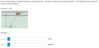 A car P travels along a straight road with a constant speed v = 59 mi/hr. At the instant when the angle 0 = 43°, determine the values of r
in ft/sec and 0 in deg/sec.
Assume l = 126'
Answers:
r =
0 =
||
i
i
x
HD
U
ft/sec
deg/sec