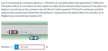 Car A is traveling at a constant speed VA = 144 km/h at a location where the speed limit is 100 km/h.
The police officer in car P observes this speed via radar. At the moment when A passes P, the police car
begins to accelerate at the constant rate of 5.8 m/s² until a speed of 175 km/h is achieved, and that
speed is then maintained. Determine the distances required for the police officer to overtake car A.
Neglect any nonrectilinear motion of P.
A
Answer: s=
VA
i 941.685
NIG
P
m