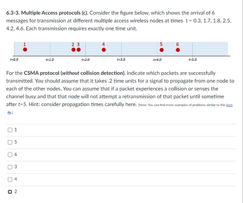 6.3-3. Multiple Access protocols (c). Consider the figure below, which shows the arrival of 6
messages for transmission at different multiple access wireless nodes at times t = 0.3, 1.7, 1.8, 2.5,
4.2, 4.6. Each transmission requires exactly one time unit.
t=0.0
U
[
50
[
n
n
a
3
t=1.0
For the CSMA protocol (without collision detection), indicate which packets are successfully
transmitted. You should assume that it takes .2 time units for a signal to propagate from one node to
each of the other nodes. You can assume that if a packet experiences a collision or senses the
channel busy and that that node will not attempt a retransmission of that packet until sometime
after t=5. Hint: consider propagation times carefully here. (Note: You can find more examples of problems similar to this here
B.)
4
23
t=2.0
4
t=3.0
5
t=4.0
t=5.0