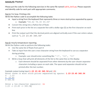 Activity #1: Practice!
Please put the code for the following exercises in the same file named Lab7a_Act1.py. Please separate
and identify code for each part with appropriate comments.
Part A: For loop. Printing a list.
Write the Python code to accomplish the following tasks:
• Input a string from the keyboard that represents three or more stock prices separated by spaces
o Example: '34.62 76.30 85.05'
Convert the string into a Python list of floats
Print each price in the list on a separate line with a dollar sign ($) as the first character on each
line
Print the output such that the decimal points are aligned vertically even if the user enters values
such as '1.23 23.45 345.56'
Part B: Hourly temperature reporting.
Write the Python code to perform the following tasks:
• Use the same list of floats from part A
Take as input from the user a two-character string from the keyboard to use as a separator
during printing
o Example: user should enter something like '->', '=>',
Write a loop that will print all elements of the list to the same line on the display
o Each element should be separated from other elements by the user-chosen separator
characters including a space on each side. The space and separator should not be
printed after the last number.
Example output (using input 1.23 23.45 345.56 and ->):
Enter three or more stock prices separated by spaces: 1.23 23.45 345.56
1.23
$ 23.45
$ 345.56
Enter a two-character separator: ->
1.23 -> 23.45 -> 345.56

