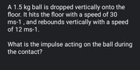 A 1.5 kg ball is dropped vertically onto the
floor. It hits the floor with a speed of 30
ms-1 , and rebounds vertically with a speed
of 12 ms-1.
What is the impulse acting on the ball during
the contact?
