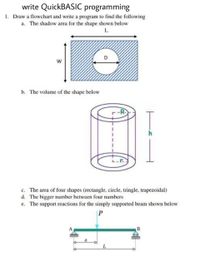 write QuickBASIC programming
1. Draw a flowchart and write a program to find the following
a. The shadow area for the shape shown below
L
w
b. The volume of the shape below
-R-
c. The area of four shapes (rectangle, circle, tringle, trapezoidal)
d. The bigger number between four numbers
e. The support reactions for the simply supported beam shown below
P
a
