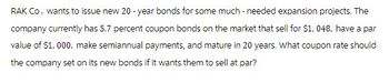 RAK Co. wants to issue new 20-year bonds for some much-needed expansion projects. The
company currently has 5.7 percent coupon bonds on the market that sell for $1,048, have a par
value of $1,000, make semiannual payments, and mature in 20 years. What coupon rate should
the company set on its new bonds if it wants them to sell at par?