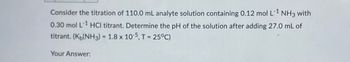 Consider the titration of 110.0 mL analyte solution containing 0.12 mol L-1 NH3 with
0.30 mol L-1 HCl titrant. Determine the pH of the solution after adding 27.0 mL of
titrant. (K(NH3) = 1.8 x 10-5, T = 25°C)
Your Answer: