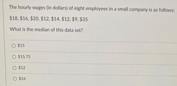 The hourly wages (in dollars) of eight employees in a small company is as follows:
$18, $16, $20, $12, $14, $12, $9, $35
What is the median of this data set?
O $15
O $15.75
O $12
O $16.