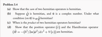 Problem 3.4
(a) Show that the sum of two hermitian operators is hermitian.
(b) Suppose ô is hermitian, and a is a complex number. Under what
condition (on a) is a Ô hermitian?
(c) When is the product of two hermitian operators hermitian?
(d)
Show that the position operator (x) and the Hamiltonian operator
(Ĥ = -(h²/2m )d² /dx² + V (x)) are hermitian.
