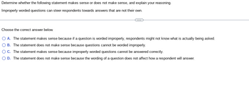 **Text for Educational Website:**

---

**Question Assessment**

**Task:** Determine whether the following statement makes sense or does not make sense, and explain your reasoning.

**Statement:** Improperly worded questions can steer respondents towards answers that are not their own.

---

**Options for Answer:**

- **A.** The statement makes sense because if a question is worded improperly, respondents might not know what is actually being asked.
- **B.** The statement does not make sense because questions cannot be worded improperly.
- **C.** The statement makes sense because improperly worded questions cannot be answered correctly.
- **D.** The statement does not make sense because the wording of a question does not affect how a respondent will answer.

---

**Instruction:** Choose the correct answer from the options provided above. 

**Explanation:** Consider how the wording of questions may influence the responses given by individuals. Reflect on the clarity and precision of language as an essential element in eliciting accurate and genuine responses.