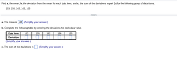 Find a. the mean; b. the deviation from the mean for each data item; and c. the sum of the deviations in part (b) for the following group of data items.
153, 155, 162, 166, 169
a. The mean is 161. (Simplify your answer.)
b. Complete the following table by entering the deviations for each data value.
162
Data Item
Deviation
(Simplify your answers.)
c. The sum of the deviations is
153
155
166
(Simplify your answer.)
169
←