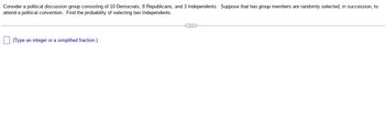 Consider a political discussion group consisting of 10 Democrats, 8 Republicans, and 3 Independents. Suppose that two group members are randomly selected, in succession, to attend a political convention. Find the probability of selecting two Independents.

---

☐ (Type an integer or a simplified fraction.)