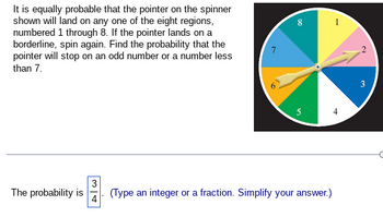 **Educational Website Content: Probability with Spinners**

---

**Problem Description:**

It is equally probable that the pointer on the spinner shown will land on any one of the eight regions, numbered 1 through 8. If the pointer lands on a borderline, spin again. Find the probability that the pointer will stop on an odd number or a number less than 7.

**Spinner Description:**

The spinner is divided into eight equal sections, each labeled with a number from 1 to 8. The numbers are arranged clockwise as follows:
- 1 (yellow)
- 2 (pink)
- 3 (blue)
- 4 (dark blue)
- 5 (green)
- 6 (light green)
- 7 (orange)
- 8 (light yellow)

The spinner includes a pointer at its center, which can land on any of these numbered sections.

**Solution:**

To determine the probability, we need to identify the favorable outcomes:
- Odd numbers: 1, 3, 5, 7
- Numbers less than 7: 1, 2, 3, 4, 5, 6

Combine these criteria to list unique favorable numbers: 1, 2, 3, 4, 5, 6, 7

Count the favorable numbers: 7

There are 8 possible outcomes altogether (numbers 1 through 8).

Thus, the probability that the pointer will stop on an odd number or a number less than 7 is given by the ratio of favorable outcomes to the total number of outcomes:

\[
\text{Probability} = \frac{7}{8}
\]

However, this example mistakenly shows the probability as \(\frac{3}{4}\), which might have been simplified incorrectly in a different context.

*Note: Always cross-check to ensure correct interpretation when given probabilities.*

---

For more detailed explanations on probabilistic concepts, continue exploring our educational resources on probability theory and statistics!