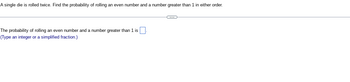 A single die is rolled twice. Find the probability of rolling an even number and a number greater than 1 in either order.
The probability of rolling an even number and a number greater than 1 is
(Type an integer or a simplified fraction.)