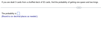 If
you are dealt 3 cards from a shuffled deck of 52 cards, find the probability of getting one queen and two kings.
The probability is
(Round to six decimal places as needed.)