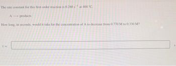 The rate constant for this first-order reaction is 0.280 s at 400 °C.
A
products
How long, in seconds, would it take for the concentration of A to decrease from 0.770 M to 0.330 M?