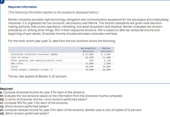 Required Information
[The following information applies to the questions displayed below.]
Bentler Industries provides high-technology navigation and communication equipment for the aerospace and shipbuilding
Industries. It is organized into two divisions, Aeronautics and Marine. The division presidents are given wide decision-
making authority that covers operations, marketing, and asset acquisition and disposal. Bentler evaluates the division
presidents on, among other things, ROI in their respective divisions. ROI is based on after-tax divisional income and
beginning-of-year assets. Divisional Income includes allocated corporate overhead.
For the most recent year (year 3), data from the two divisions shows the following:
corporate overhead ($000)
Alloca
Cost of sales
Other general and administrative costs
R&D costs
Sales
Total assets (January 1, Year 3)
The tax rate applied at Bentler is 20 percent.
Aeronautics
Division
$ 15,000
16,100
830
15,000
50,000
30,000
Marine
Division
$ 9,000
13,600
1,250
2,400
30,000
20,000
Required:
a. Compute divisional Income for year 3 for each of the divisions.
b1. Evaluate the two divisions based on the Information from the divisional Income computed.
b2. In terms of divisional Income, which division performed better?
c1. Compute ROI for year 3 for each of the divisions.
c2. Which division performed better?
d1. Compute residual income for year 3 for each of the divisions. Bentler uses a cost of capital of 12 percent.
d2. Which division performed better?