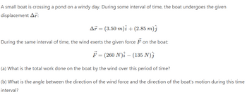 A small boat is crossing a pond on a windy day. During some interval of time, the boat undergoes the given
displacement Ar:
Ař = (3.50 m)i + (2.85 m)ĵ
During the same interval of time, the wind exerts the given force F on the boat:
F = (260 N) – (135 N)Ĵ
(a) What is the total work done on the boat by the wind over this period of time?
(b) What is the angle between the direction of the wind force and the direction of the boat's motion during this time
interval?