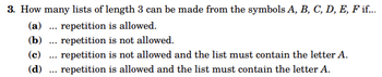 3. How many lists of length 3 can be made from the symbols A, B, C, D, E, F if...
(a) repetition is allowed.
(b)
...
repetition is not allowed.
(c) repetition is not allowed and the list must contain the letter A.
(d) . repetition is allowed and the list must contain the letter A.
...
...
...