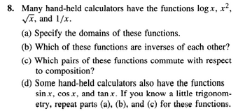 8. Many hand-held calculators have the functions log x, x²,
√x, and 1/x.
(a) Specify the domains of these functions.
(b) Which of these functions are inverses of each other?
(c) Which pairs of these functions commute with respect
to composition?
(d) Some hand-held calculators also have the functions
sin .x, cos .x, and tan.x. If you know a little trigonom-
etry, repeat parts (a), (b), and (c) for these functions.