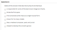 Question 6
Select all the answers that describe Guillaume de Machaut:
Is responsible for some of the best known Gregorian Chants.
Wrote the first opera
First conceived as the mass as a single musical form.
Known for his many motets
Was a medieval composer, poet, and lyricist
Helped to develop the concerto grosso
