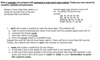 Write a complete Java program with comments in main and in each method. Create your own names for
variables, methods and parameters.
Sample input Your program must work
for all values, not just for this
samplet:
xl 92 78 84 95 99
x2 98 85 83 81 79
idtern 88 83 75 88 83
final 89 81 77 81 89
Design a Java dass that reads in a
series of records from a file and
processes them as follows:
1. main will invoke a method to read the input data. The method will
a. read a record containing the name of an exam and five grades (don't store all 5!)
b. compute the lowest grade
C. store the name in an acray
d. store the lowest grade in a parallel array.
Repeat this until all records have been read in. There will be no more than 80 records.
Finally, the method will return to nain the number of records read.
2. main will invoke a method to do two things.
a. It will add 5 pts to the grade for any exam that is not named "final".
b. It will count how many grades in the array are greater than the next element in the
array and retum the count back to main for main to print. Remember to print
the count in main.
