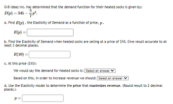 Gr8 Ideaz Inc. has determined that the demand function for their heated socks is given by:
5
7P².
a. Find E(p), the Elasticity of Demand as a function of price, p.
E(p) =
b. Find the Elasticity of Demand when heated socks are selling at a price of $10. Give result accurate to at
least 3 decimal places.
E(10) =
c. At this price ($10):
We would say the demand for heated socks is: Select an answer
Based on this, in order to increase revenue we should: Select an answer
d. Use the Elasticity model to determine the price that maximizes revenue. (Round result to 2 decimal
places.)
D(p) =
= 345-
p=