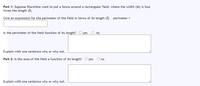 Part 1: Suppose Shantisha want to put a fence around a rectangular field, where the width (w) is four
times the length (1).
Give an expression for the perimeter of the field in terms of its length (1). perimeter =
Is the perimeter of the field function of its length? O yes O no
Explain with one sentence why or why not.
Part 2: Is the area of the field a function of its length? O yes Ono
Explain with one sentence why or why not.
