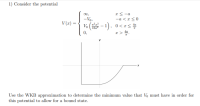 a< -a
-a < a <0
Vo (- 1), 0<rs
r > 4.
00,
-Vo,
V(z) =
16a
0,
Use the WKB approximation to determine the minimum value that V must have in order for
this potential to allow for a bound state.
