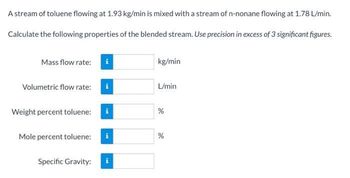 A stream of toluene flowing at 1.93 kg/min is mixed with a stream of n-nonane flowing at 1.78 L/min.
Calculate the following properties of the blended stream. Use precision in excess of 3 significant figures.
Mass flow rate:
kg/min
Volumetric flow rate:
L/min
Weight percent toluene:
Mole percent toluene:
i
Specific Gravity:
de
%
%
de