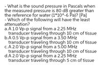 What is the sound pressure in Pascals when
the measured pressure is 80 dB greater than
the reference for water (1*10^-6 Pa)? [Pa]
- Which of the following will have the least
attenuation?
a.A 1.0 Vp-p signal from a 2.25 MHz
transducer traveling through 10 cm of tissue
b.A 0.5 Vp-p signal from a 3.50 MHz
transducer traveling through 10 cm of tissue
c. A 2.0 Vp-p signal from a 5.00 MHz
transducer traveling through 10 cm of tissue
d.A 2.0 Vp-p signal from a 2.25 MHz
transducer traveling through 5 cm of tissue
