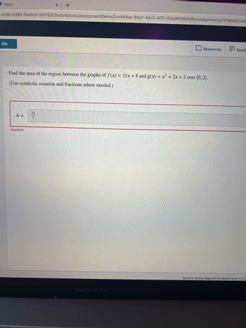 O Inbox
-4f8b-b38d-fbe0cb1291f5/3/3vxbr6/tools/assessment/items/2cc868aa-94e7-4dc5-bf57-56b995864d8a/assignments/7419445?red
0%
A =
+
Find the area of the region between the graphs of f(x) = 11x + 8 and g(x) = x² + 2x + 2 over [0,2].
(Use symbolic notation and fractions where needed.)
Incorrect
70
3
Resources
MacBook Pro
Feedb
Question Source: Rogawski 4e Calculus Early Transc