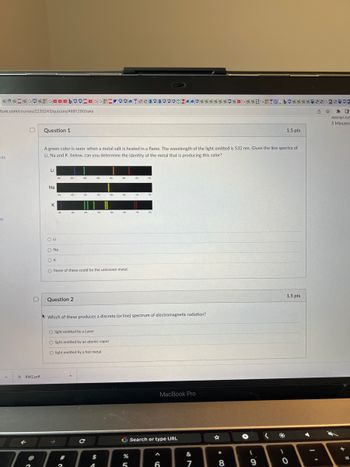 *@*2*GOGO☐☐bOOGGHH OOOTEEEPEPPO ******* G**2GHT2 b****33623502
ture.com/courses/2233243/quizzes/4681290/take
nts
75
D
RW2.pdf
Question 1
A green color is seen when a metal salt is heated in a flame. The wavelength of the light emitted is 532 nm. Given the line spectra of
Li, Na and K below, can you determine the identity of the metal that is producing this color?
Li
Na
K
O Li
O Na
OK
O None of these could be the unknown metal.
Question 2
Which of these produces a discrete (or line) spectrum of electromagnetic radiation?
O light emitted by a Laser
O light emitted by an atomic vapor
O light emitted by a hot metal
→
2
с
$
A
G Search or type URL
%
MacBook Pro
5
A
6
87
&
*00
8
G
+
(
9
1.5 pts
)
1.5 pts
0
D *
Attempt due
5 Minutes