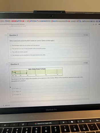 ZGO*GOODBOOZOGGHZ OO TE610000%*%**%* G*%2G-TZ bo**** 330
n/courses/2233243/quizzes/4681290/take
light emitted by a no melal
U
D
@
Question 3
RW2.pdf
2
Which statements about the Bohr model are correct? [Select all that apply.]
The hydrogen atom has one proton and one electron
The electron is in one of many possible orbits around the proton.
The orbits are evenly spaced.
The electrons can be anywhere in the space between the orbits.
Question 4
Jy
n1 n2
n3
On-1 ton-2
On 2 to n-4
On-3 ton = 1
#
3
114
с
The arrows in the figure depict the transition of an electron in the H atom. Which of the transitions depicted will result in the
absorption of a photon?
$
Bohr Orbits Drawn To Scale
4
ns
n6
%
G Search or type URL
5
MacBook Pro
A
6
&
117
7
☆
* 00
8
+
(
9
1.5 pts
*
1.5 pts
)
0
>
☆ *
A
4