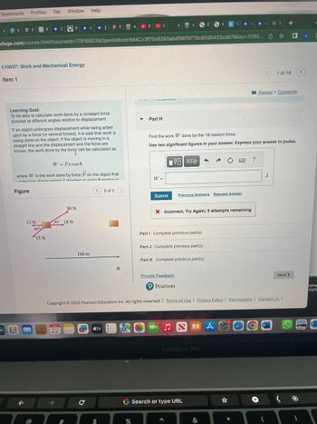 Bookmarks
PIP P{
Profiles Tab Window Help
Ollege.com/course.html?courseld=17916803&OpenVellumHMAC=3f75c6260abdf96f9778c80d0423cd87&key=3392
<HW07: Work and Mechanical Energy
Item 1
Learning Goal:
To be able to calculate work done by a constant force
directed at different angles relative to displacement
If an object undergoes displacement while being acted
upon by a force (or several forces), it is said that work is
being done on the object. If the object is moving in a
straight line and the displacement and the force are
known, the work done by the force can be calculated as
Figure
W = Fs cos 0,
where W is the work done by force F on the object that
undernnee dienlanamant directed at onnie A relative to
F
( *** IPF CON
12 N
X
@
40%
15 N
30 N
30 18 N
JUL
22
160 m
m tv
2 of 2>
$
B
Part H
%
W =
Submit
1ΨΕΙ ΑΣΦ
SFSIC:
Find the work W done by the 18-newton force.
Use two significant figures in your answer. Express your answer in joules.
Previous Answers Request Answer
X Incorrect; Try Again; 5 attempts remaining
Part I Complete previous part(s)
Part J Complete previous part(s)
Part K Complete previous part(s)
G Search or type URL
3
Provide Feedback
P Pearson
Copyright © 2023 Pearson Education Inc. All rights reserved. | Terms of Use | Privacy Policy | Permissions | Contact Us |
MacBook Pro
NÅ
&
?
*
Review I Constants
J
1 of 18 >
W
+
(
Next >
(
)
E
eplay
5670