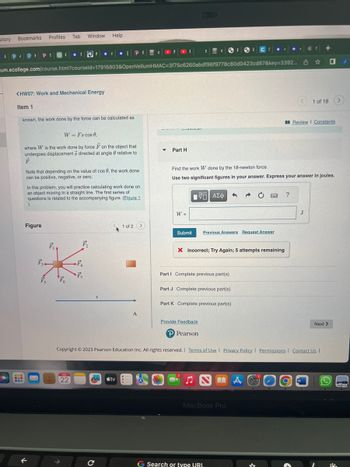 story
Profiles
Bookmarks
FPIPI PS
www
www
um.ecollege.com/course.html?courseld=17916803&OpenVellumHMAC=3f75c6260abdf96f9778c80d0423cd87&key=3392...
<HW07: Work and Mechanical Energy
Item 1
known, the work done by the force can be calculated as
Figure
Tab
F
W = Fs cos 0,
where W is the work done by force F on the object that
undergoes displacement 3 directed at angle relative to
F.
F₁
Note that depending on the value of cos 6, the work done
can be positive, negative, or zero.
F₁
In this problem, you will practice calculating work done on
an object moving in a straight line. The first series of
questions is related to the accompanying figure. (Eigure 1
F₁4
Fo
Window Help
@
JUL
22
F
F₁
r IP
[ PF CONDI
F₂
-
m tv
с
1 of 2 >
A
▼
IS
Part H
W =
Submit
[ΨΕΙ ΑΣΦ
Find the work W done by the 18-newton force.
Use two significant figures in your answer. Express your answer in joules.
Previous Answers Request Answer
X Incorrect; Try Again; 5 attempts remaining
Part I Complete previous part(s)
Part J Complete previous part(s)
Part K Complete previous part(s)
Provide Feedback
P Pearson
4
Copyright © 2023 Pearson Education Inc. All rights reserved. | Terms of Use | Privacy Policy | Permissions | Contact Us |
MacBook Pro
G Search or type URL
MA
?
☆
J
+
1 of 18
Review I Constants
W
0
Next >
>
J
P
FE