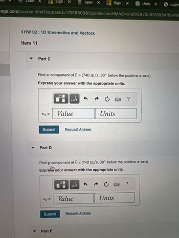Lion
Item 11
<HW 02: 1D Kinematics and Vectors
▼
▼
ege.com/course.html?courseld=17916803&OpenVellumHMAC=a1af05820c83f9894f9e499
Part C
V₁ =
Sign X
Part D
Find x-component of = (740 m/s, 30° below the positive x-axis).
Express your answer with the appropriate units.
Vy =
Submit Request Answer
Submit
Part E
μA
Value
open X
O
Find y-component of = (740 m/s, 30° below the positive x-axis).
Say
Express your answer with the appropriate units.
μA
Signi x
Value
Request Answer
Units
Units X
?
Units
?
Login