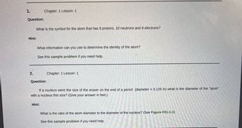 1.
Question:
Hint:
2.
What is the symbol for the atom that has 9 protons, 10 neutrons and 9 electrons?
Chapter: 1 Lesson: 1
What information can you use to determine the identity of the atom?
See this sample problem if you need help.
Question:
Hint:
Chapter: 1 Lesson: 1
If a nucleus were the size of the eraser on the end of a pencil (diameter = 0.125 in) what is the diameter of the "atom"
with a nucleus this size? (Give your answer in feet.)
What is the ratio of the atom diameter to the diameter of the nucleus? (See Figure F01-1-1)
See this sample problem if you need help.