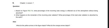 8.
Question:
Chapter: 1 Lesson: 7
I. Based on Figure F01-7-6, what percentage of the incoming solar energy is reflected out of the atmosphere without being
absorbed?
II. What happens to the remainder of the incoming solar radiation? What percentage of the total solar radiation is absorbed by
the earth?
Hint:
What do the yellow arrows in the figure depict? What do the orange arrows depict?