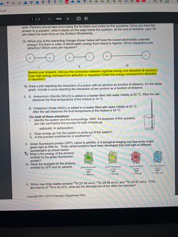 2.pdf
1 / 1
-
100%
Sy
+
work. Partners should take turns being the facilitator and scribe for the questions. Once you have the
answer to a question, write it clearly on this page below the question. At the end of recitation, your TA
will collect the work done on the Scribe's Worksheets.
1A. Which one of the interacting charges shown below will have the lowest electrostatic potential
energy? Put them in order of electrostatic energy from lowest to highest. Which interactions are
attractive? Which ones are repulsive?
||
|||
Review your answers. Discuss the connection between high/low energy and attraction & repulsion.
Does high energy correspond to attraction or repulsion? Does low energy correspond to attraction
or repulsion?
1B. Draw a plot depicting the interaction of a proton with an electron as function of distance. On the same
graph, include a curve depicting the interaction of two protons as a function of distance.
2. A. Ammonium chloride (NH4CI) is added to a beaker filled with water initially at 25 °C. After the salt
dissolves the final temperature of the mixture is 14 °C.
B. Potassium nitrate (KNO3) is added to a beaker filled with water initially at 25 °C.
After the salt dissolves the final temperature of the mixture is 42 °C.
For both of these situations:
i. Identify the system and the surroundings. HINT: for purposes of this question,
you can summarize the process for both of these as
salt(solid) salt(solution)
ii. Does energy go into the system or come out of the system?
iii. Is this process endothermic or exothermic?
GRG
3. Green fluorescent protein (GFP), native to jellyfish, is a biological imaging tool that emits bright
green light at 509 nm. Three variant proteins have been developed that emit light at different
wavelengths as shown below.
a) What is the energy of the photons
emitted by the green fluorescent
protein?
b) Rank the energies for the photons
emitted by GFP and its variants.
green fluorescent
protein
GFP
λ = 509 nm
yellow fluorescent
protein
YFP
λ = 527 nm
Copyright 2011-2019 Chemistry Department PSU
red fluorescent
protein
RFP
λ = 610 nm
blue fluorescent
protein
BFP
λ = 457 nm
4. Silicon has three stable isotopes 28Si (27.98 amu), 29Si (28.98 amu), and 30Si (29.97 amu). If the
abundance of 28 Si is 92.22%, what are the abundances of the other two isotopes?