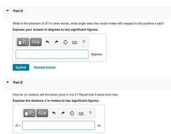 Part D
What is the direction of a? In other words, what angle does this vector make with respect to the positive x axis?
Express your answer in degrees to two significant figures.
Π| ΑΣΦ
Submit Request Answer
Part E
?
d =
degrees
How far (in meters) will the block move in 5.0 s? Recall that it starts from rest.
Express the distance d in meters to two significant figures.
17 ΑΣΦ
?
m
