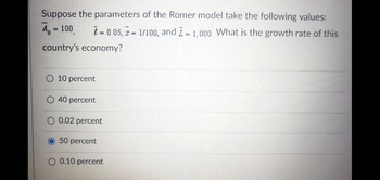 Suppose the parameters of the Romer model take the following values:
A = 100
= 0.05, Z = 1/100, and I = 1,000. What is the growth rate of this
country's economy?
10 percent
O 40 percent
O 0.02 percent
O 50 percent
O 0.10 percent