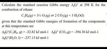 Calculate the standard reaction Gibbs energy AG° at 298 K for the
combustion
of ethane
C,H,(g)+3!z O,(g)= 2 CO,(g)+3 H,O(1)
given that the standard Gibbs energies of formation of the components
at this temperature are
ÃƒGº(C₂H, g) = -32.82 kJ mol-1 AG° (CO₂,g) = -394.36 kJ mol-1
AG°(H₂O, 1) = -237.13 kJ mol-1