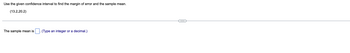 ### Calculating the Sample Mean and Margin of Error

#### Problem Statement
**Use the given confidence interval to find the margin of error and the sample mean.**

**Confidence Interval:** (13.2, 20.2)

---

#### Solution Steps

1. **Sample Mean Calculation:**
   - **Formula:** \( \text{Sample Mean} = \frac{\text{Lower Limit} + \text{Upper Limit}}{2} \)
   - Plug in the values from the confidence interval: 
     \( \frac{13.2 + 20.2}{2} \)
   - Simplify to get the sample mean: 
     \(  \frac{33.4}{2} = 16.7 \)
     - **Solution:**
       - The sample mean is **16.7**.

2. **Margin of Error Calculation:**
   - **Formula:** \( \text{Margin of Error} = \text{Upper Limit} - \text{Sample Mean} \)
   - Subtract the sample mean from the upper limit:
     \( 20.2 - 16.7 = 3.5 \)
     - **Solution:**
       - The margin of error is **3.5**.

#### User Input Field
- The sample mean is: [16.7] (Type an integer or a decimal.)

---

In this exercise, you learned how to calculate the sample mean and margin of error given a confidence interval. These concepts are essential in statistics for estimating population parameters.