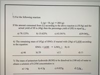 5) For the following reaction:
I2 (g) + H2 (g) –→ 2HI (g)
If the amount consumed from (I2) according to the above reaction is (50.8g) and the
actual yield of HI is (40g) then the percentage yield of (HI) is equal to :
a) 78.125%
b) 15.625%
c) 63.341%
d)39.06% .
6) The remaining mass of (92g) of HNO3 if reacted with (24g) of LiOH according
to the equation:
HNO; + LIOH → LINO3 + H2 O
a) 46
b) 29
c) 2
d) 11
7) The mass of potassium hydroxide (KOH) to be dissolved in (100 ml) of water to
obtain a solution of 0.25M concentration is:
a) 1.4g
b) 4.5g
c) 0.025g
d) 5.6g .
