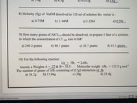 b) 4.5g
C) 0.025g
d) 5.6g
8) Molarity (5g) of NaOH dissolved in 120 ml of solution the molar is :
a) 0.75M
b) 1. 04M
c) 1.25M
d) 0.5M .
9) How many grams of AlCl3 (9) should be dissolved, to prepare 1 liter of a solution
in which the concentration of Cl
ions 0.6M?
(ая)
a) 240.3 grams
b) 80.1 grams
c) 26.7 grams
d) 41.1 grams .
10) For the following reaction:
2A + 3B2 → 2AB3
Atomic a Weights A = 27 & B = 35.5
The number of grams of AB3 consisting of (12g) interaction of B2 :
a) 26.2g
Molecular weight AB3
133.5 g mol
b) 15.04g
c) 20g
d) 31.4g
E Focus
nglish (United States)
