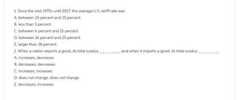 1. Since the mid-1970s until 2017, the average U.S. tariff rate was
A. between 26 percent and 35 percent.
B. less than 5 percent.
C. between 6 percent and 15 percent.
D. between 16 percent and 25 percent.
E. larger than 36 percent.
2. When a nation exports a good, its total surplus
A. increases; decreases
B. decreases; decreases
C. increases; increases
D. does not change; does not change
E. decreases; increases.
, and when it imports a good, its total surplus