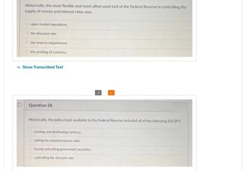 D
Historically, the most flexible and most-often used tool of the Federal Reserve in controlling the
supply of money and interest rates was:
Ⓒopen-market operations.
the discount rate.
the reserve requirement.
the printing of currency.
Show Transcribed Text
Question 26
Historically, the policy tools available to the Federal Reserve included all of the following EXCEPT:
printing and distributing currency.
Osetting the required reserve ratio.
buying and selling government securities.
controlling the discount rate.