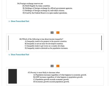 34) Foreign exchange reserves are
A) Held illegally by many countries.
B) Holdings of foreign exchange by official government agencies.
C) Holdings of foreign exchange by individual citizens.
D) Used by the Federal Reserve in open market operations.
Show Transcribed Text
46) Which of the following is true about income inequality?
A) Inequality tends to be greatest in the poorest countries.
B) Inequality is not an issue for developed countries.
C) Inequality tends to get worse as a country develops.
D) Inequality tends to diminish as the population increases.
Show Transcribed Text
47) Poverty is most likely to decrease when
A) Population increases regardless of what happens to economic growth.
B) GDP increases regardless of what happens to population growth.
C) Population growth exceeds economic growth.
D) Economic growth exceeds population growth.