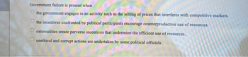 Government failure is present when
the government engages in an activity such as the setting of prices that interferes with competitive markets.
the incentives confronted by political participants encourage counterproductive use of resources.
externalities create perverse incentives that undermine the efficient use of resources.
unethical and corrupt actions are undertaken by some political officials.
оооо