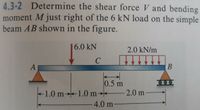 4.3-2 Determine the shear force V and bending
moment M just right of the 6 kN load on the simple
beam AB shown in the figure.
6.0 kN
2.0 kN/m
A
0.5 m
1.0 m→1.0 m→*
2.0 m
4.0 m
