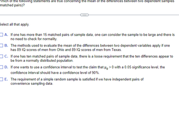 Which of the following statements are true concerning the mean of the differences between two dependent samples
matched pairs)?
Select all that apply.
A. If one has more than 15 matched pairs of sample data, one can consider the sample to be large and there is
no need to check for normality.
B. The methods used to evaluate the mean of the differences between two dependent variables apply if one
has 89 IQ scores of men from Ohio and 89 IQ scores of men from Texas.
C. If one has ten matched pairs of sample data, there is a loose requirement that the ten differences appear to
be from a normally distributed population.
D.
If one wants to use a confidence interval to test the claim that μ>0 with a 0.05 significance level, the
confidence interval should have a confidence level of 90%.
E. The requirement of a simple random sample is satisfied if we have independent pairs of
convenience sampling data.